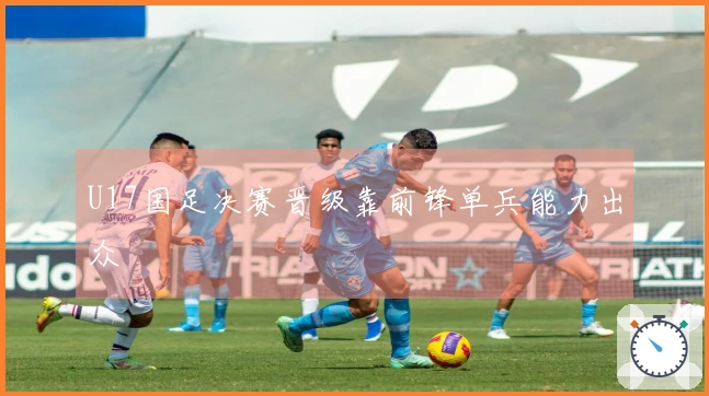 U17国足决赛晋级靠前锋单兵能力出众