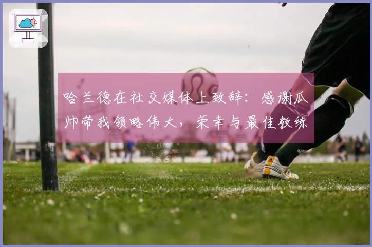 哈兰德在社交媒体上致辞：感谢瓜帅带我领略伟大，荣幸与最佳教练共事